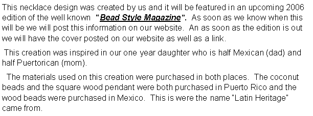 Text Box: This necklace design was created by us and it will be featured in an upcoming 2006 edition of the well known  Bead Style Magazine.  As soon as we know when this will be we will post this information on our website.  An as soon as the edition is out we will have the cover posted on our website as well as a link. This creation was inspired in our one year daughter who is half Mexican (dad) and half Puertorican (mom).  The materials used on this creation were purchased in both places.  The coconut beads and the square wood pendant were both purchased in Puerto Rico and the wood beads were purchased in Mexico.  This is were the name Latin Heritage came from.